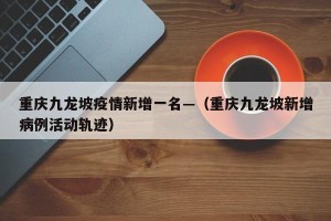 重庆九龙坡疫情新增一名—（重庆九龙坡新增病例活动轨迹）