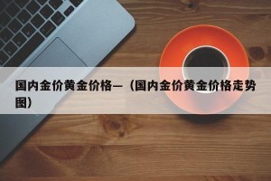 国内金价黄金价格—（国内金价黄金价格走势图）