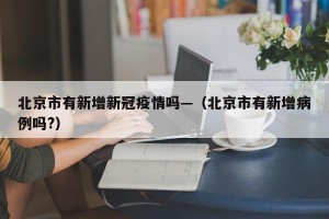 北京市有新增新冠疫情吗—（北京市有新增病例吗?）