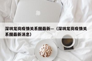 深圳龙岗疫情关系图最新—（深圳龙岗疫情关系图最新消息）