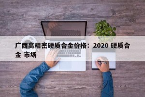 广西高精密硬质合金价格：2020 硬质合金 市场