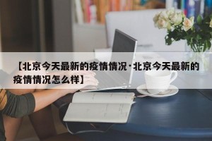 【北京今天最新的疫情情况·北京今天最新的疫情情况怎么样】