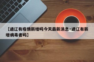 【通辽有疫情新增吗今天最新消息·通辽有新增病毒者吗】