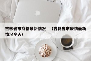 吉林省市疫情最新情况—（吉林省市疫情最新情况今天）