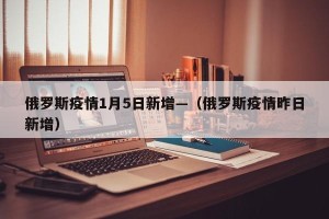 俄罗斯疫情1月5日新增—（俄罗斯疫情昨日新增）