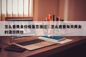 怎么看黄金价格是否涨过：怎么查看每天黄金的涨价跌价