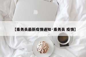 【乘务员最新疫情通知·乘务员 疫情】