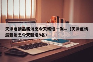 天津疫情最新消息今天新增一例—（天津疫情最新消息今天新增8名）