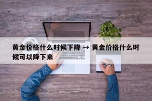 黄金价格什么时候下降 → 黄金价格什么时候可以降下来