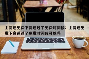 上高速免费下高速过了免费时间段：上高速免费下高速过了免费时间段可以吗
