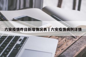 六安疫情昨日新增情况表›六安疫情病例详情