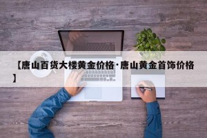 【唐山百货大楼黄金价格·唐山黄金首饰价格】