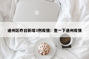 通州区昨日新增3例疫情：查一下通州疫情