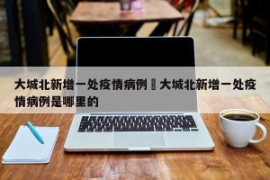 大城北新增一处疫情病例›大城北新增一处疫情病例是哪里的