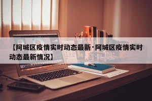 【阿城区疫情实时动态最新·阿城区疫情实时动态最新情况】