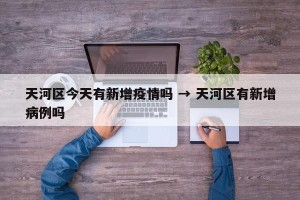 天河区今天有新增疫情吗 → 天河区有新增病例吗