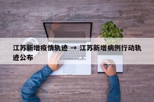 江苏新增疫情轨迹 → 江苏新增病例行动轨迹公布