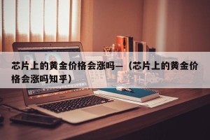 芯片上的黄金价格会涨吗—（芯片上的黄金价格会涨吗知乎）
