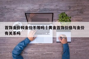 首饰金价和金价不等吗›黄金首饰价格与金价有关系吗