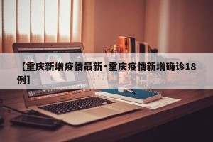 【重庆新增疫情最新·重庆疫情新增确诊18例】