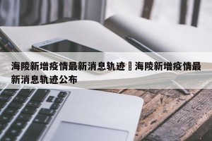 海陵新增疫情最新消息轨迹›海陵新增疫情最新消息轨迹公布