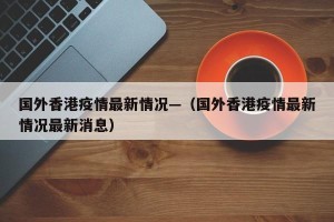 国外香港疫情最新情况—（国外香港疫情最新情况最新消息）