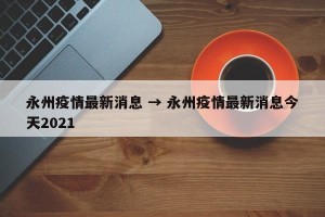 永州疫情最新消息 → 永州疫情最新消息今天2021