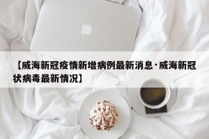 【威海新冠疫情新增病例最新消息·威海新冠状病毒最新情况】