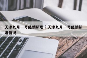 天津九月一号疫情新增›天津九月一号疫情新增情况