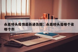 永嘉桥头疫情最新通告图：永嘉桥头是哪个省哪个市