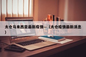 太仓马来西亚最新疫情—（太仓疫情最新消息）
