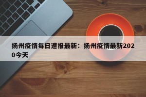 扬州疫情每日速报最新：扬州疫情最新2020今天