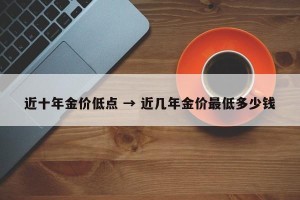 近十年金价低点 → 近几年金价最低多少钱