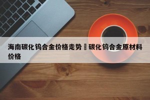 海南碳化钨合金价格走势›碳化钨合金原材料价格