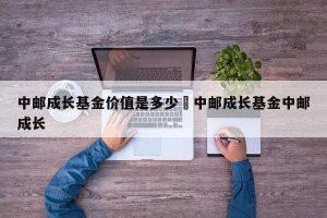 中邮成长基金价值是多少›中邮成长基金中邮成长