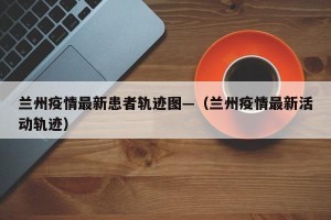 兰州疫情最新患者轨迹图—（兰州疫情最新活动轨迹）