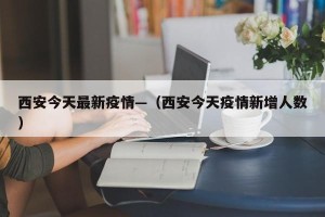 西安今天最新疫情—（西安今天疫情新增人数）