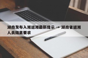 湖南发布入湘返湘最新提示 → 湖南省返湘人员隔离要求