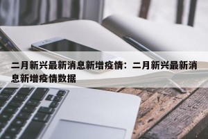 二月新兴最新消息新增疫情：二月新兴最新消息新增疫情数据