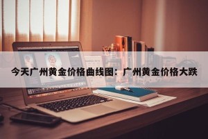今天广州黄金价格曲线图：广州黄金价格大跌