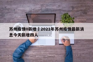 苏州疫情0新增›2021年苏州疫情最新消息今天新增四人