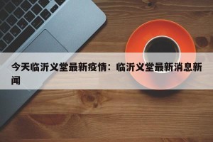 今天临沂义堂最新疫情：临沂义堂最新消息新闻