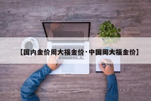 【国内金价周大福金价·中国周大福金价】