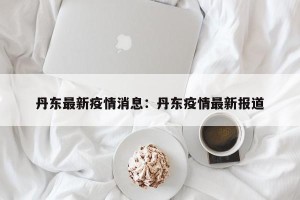 丹东最新疫情消息：丹东疫情最新报道