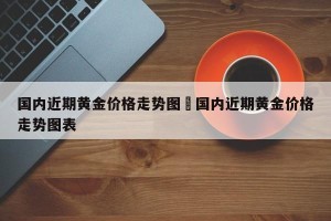 国内近期黄金价格走势图›国内近期黄金价格走势图表
