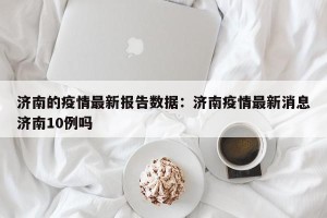 济南的疫情最新报告数据：济南疫情最新消息济南10例吗