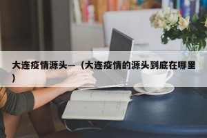 大连疫情源头—（大连疫情的源头到底在哪里）