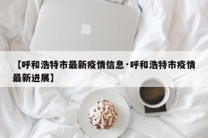 【呼和浩特市最新疫情信息·呼和浩特市疫情最新进展】