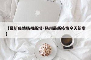 【最新疫情扬州新增·扬州最新疫情今天新增】