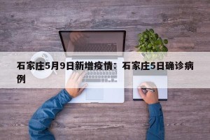石家庄5月9日新增疫情：石家庄5日确诊病例